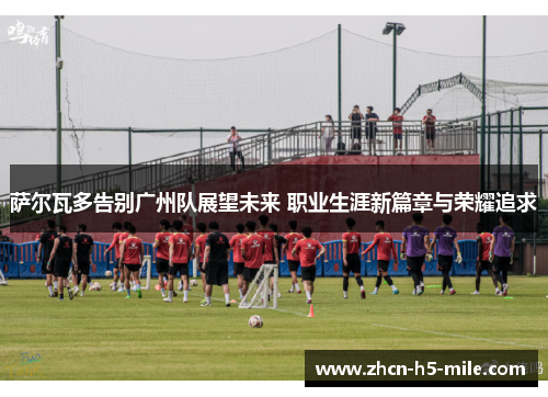 萨尔瓦多告别广州队展望未来 职业生涯新篇章与荣耀追求