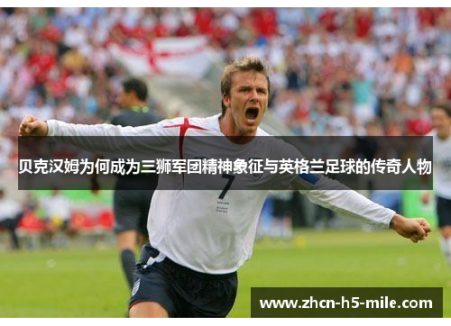 贝克汉姆为何成为三狮军团精神象征与英格兰足球的传奇人物