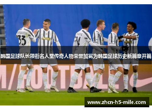 韩国足球队长领衔名人堂传奇人物荣誉加冕为韩国足球历史新篇章开篇