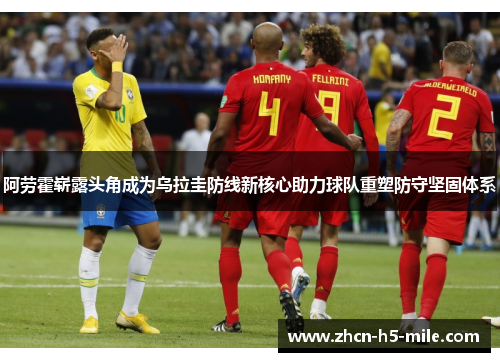 阿劳霍崭露头角成为乌拉圭防线新核心助力球队重塑防守坚固体系 阿劳霍崭露头角成为乌拉圭防线新核心助力球队重塑防守坚固体系