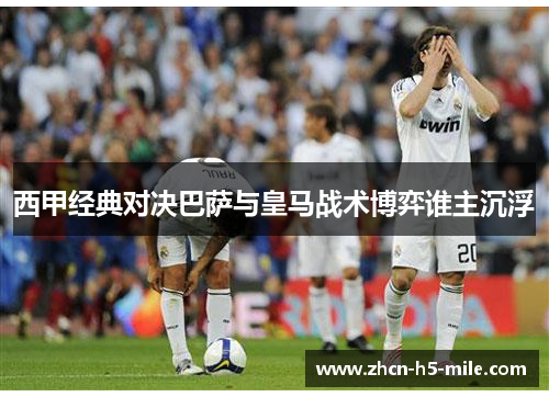 西甲经典对决巴萨与皇马战术博弈谁主沉浮