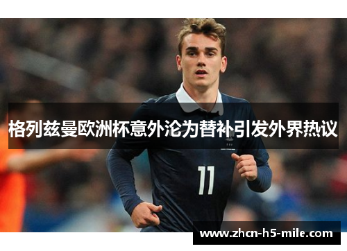 格列兹曼欧洲杯意外沦为替补引发外界热议 格列兹曼欧洲杯意外沦为替补引发外界热议